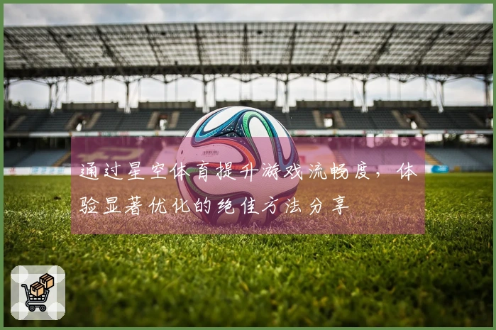通过星空体育提升游戏流畅度,体验显著优化的绝佳方法分享