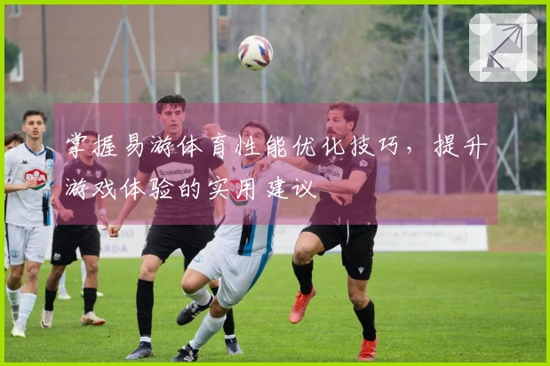 掌握易游体育性能优化技巧，提升游戏体验的实用建议