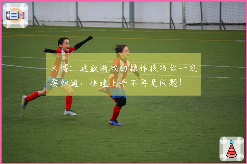 火博：这款游戏的操作技巧你一定要知道，快速上手不再是问题！